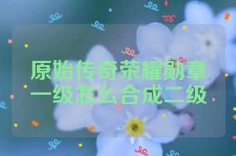 原始传奇荣耀勋章一级怎么合成二级