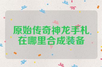原始传奇神龙手札在哪里合成装备