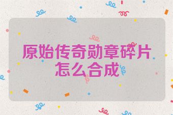 原始传奇勋章碎片怎么合成