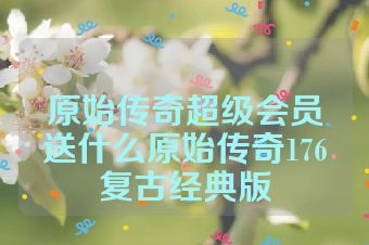 原始传奇超级会员送什么原始传奇176复古经典版
