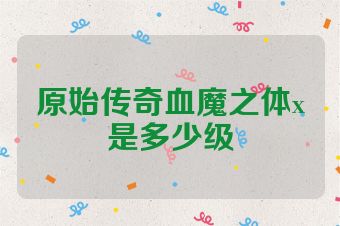 原始传奇血魔之体x是多少级