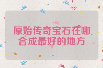 原始传奇宝石在哪合成最好的地方