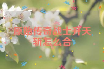 原始传奇战士开天斩怎么合