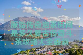 原始传奇泡茶时间是多久复古传奇斗茶攻略大全最新