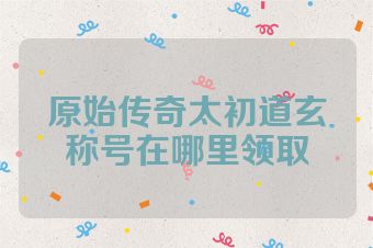 原始传奇太初道玄称号在哪里领取