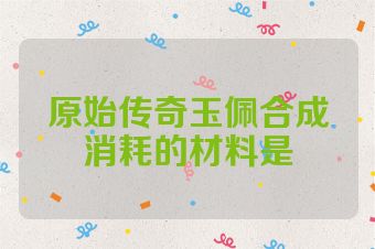 原始传奇玉佩合成消耗的材料是