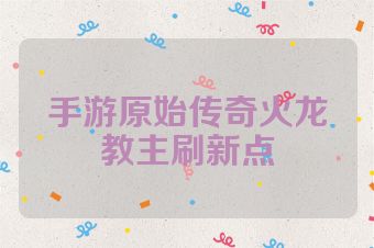 手游原始传奇火龙教主刷新点