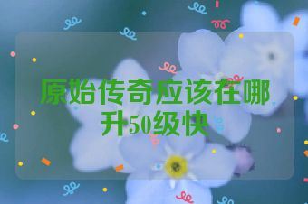 原始传奇应该在哪升50级快