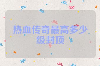 热血传奇最高多少级封顶