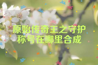 原始传奇王之守护称号在哪里合成