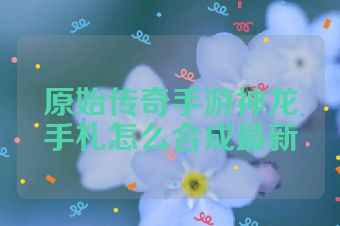原始传奇手游神龙手札怎么合成最新