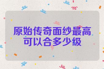 原始传奇面纱最高可以合多少级