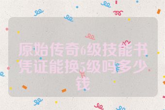 原始传奇6级技能书凭证能换5级吗多少钱