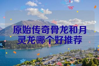 原始传奇骨龙和月灵龙哪个好推荐
