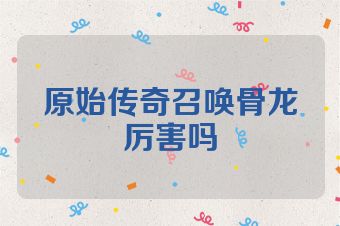 原始传奇召唤骨龙厉害吗