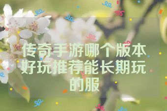 传奇手游哪个版本好玩推荐能长期玩的服