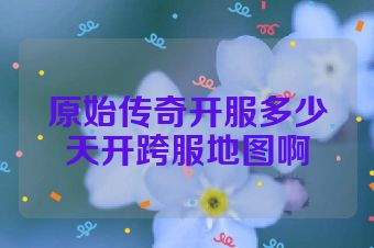 原始传奇开服多少天开跨服地图啊