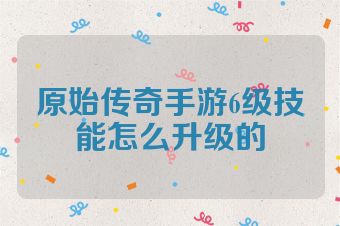 原始传奇手游6级技能怎么升级的