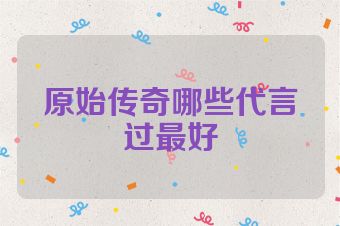 原始传奇哪些代言过最好