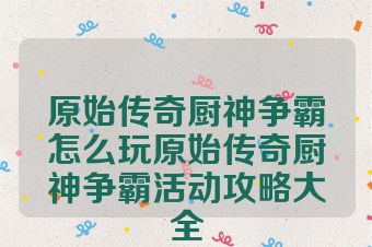 原始传奇厨神争霸怎么玩原始传奇厨神争霸活动攻略大全