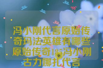冯小刚代言原始传奇玛法英雄有哪些原始传奇185冯小刚古力娜扎代言