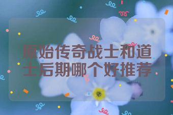原始传奇战士和道士后期哪个好推荐