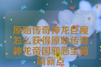 原始传奇神龙巨魔怎么获得原始传奇神龙帝国邪恶宝箱刷新点