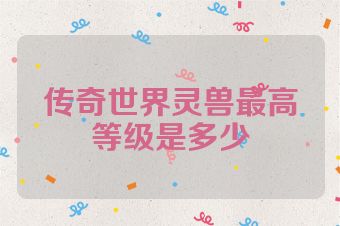 传奇世界灵兽最高等级是多少