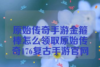 原始传奇手游金箍棒怎么领取原始传奇176复古手游官网