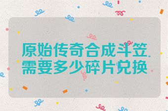 原始传奇合成斗笠需要多少碎片兑换