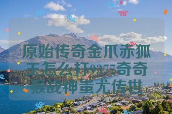 原始传奇金爪赤狐王怎么打9377奇奇猴战神蚩尤传世