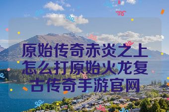 原始传奇赤炎之上怎么打原始火龙复古传奇手游官网