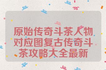 原始传奇斗茶人物对应图复古传奇斗茶攻略大全最新