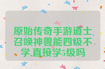 原始传奇手游道士召唤神兽能四级不学,直接学5级吗