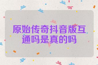 原始传奇抖音版互通吗是真的吗