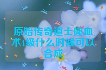 原始传奇道士噬血术4级什么时候可以合成