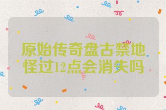 原始传奇盘古禁地怪过12点会消失吗