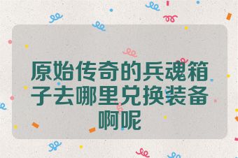 原始传奇的兵魂箱子去哪里兑换装备啊呢