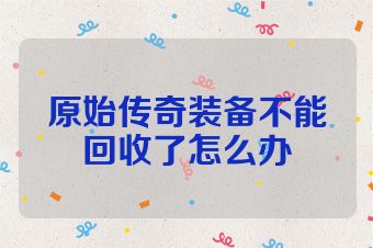 原始传奇装备不能回收了怎么办