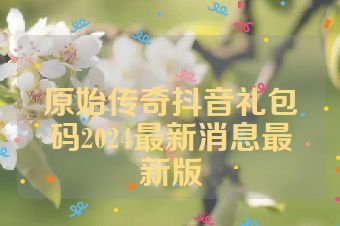 原始传奇抖音礼包码2024最新消息最新版