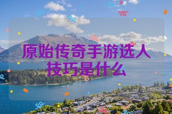 原始传奇手游选人技巧是什么