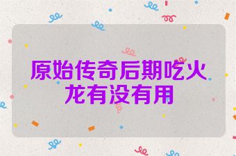 原始传奇后期吃火龙有没有用