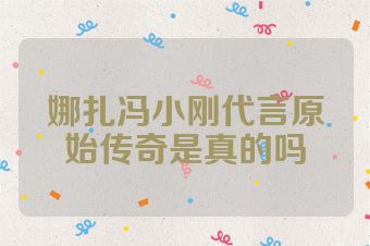 娜扎冯小刚代言原始传奇是真的吗