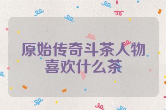 原始传奇斗茶人物喜欢什么茶
