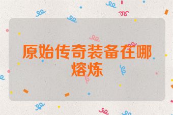 原始传奇装备在哪熔炼