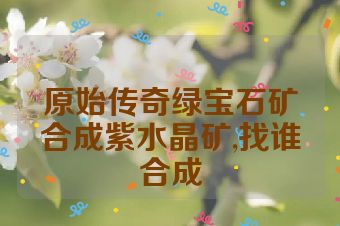 原始传奇绿宝石矿合成紫水晶矿,找谁合成