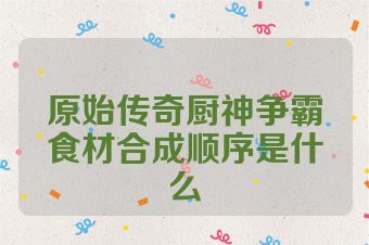 原始传奇厨神争霸食材合成顺序是什么