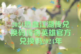 2024热血江湖传兑换码传奇英雄官方兑换码2024年