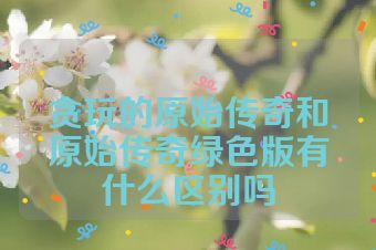 贪玩的原始传奇和原始传奇绿色版有什么区别吗