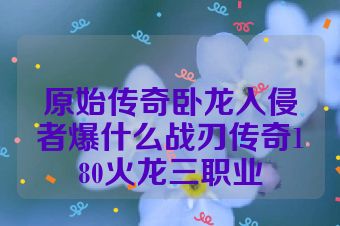 原始传奇卧龙入侵者爆什么战刃传奇180火龙三职业